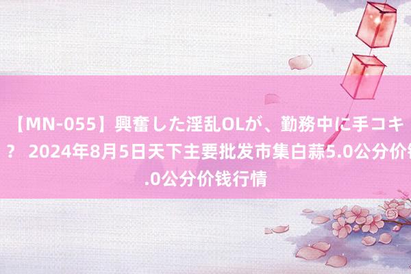 【MN-055】興奮した淫乱OLが、勤務中に手コキ！！？？ 2024年8月5日天下主要批发市集白蒜5.0公分价钱行情