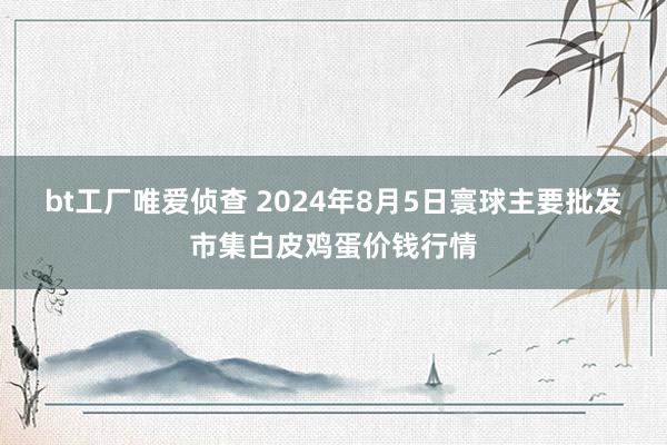 bt工厂唯爱侦查 2024年8月5日寰球主要批发市集白皮鸡蛋价钱行情