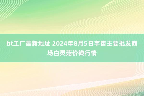 bt工厂最新地址 2024年8月5日宇宙主要批发商场白灵菇价钱行情