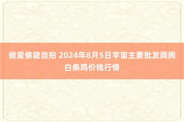 做爱偷窥自拍 2024年8月5日宇宙主要批发阛阓白条鸡价钱行情