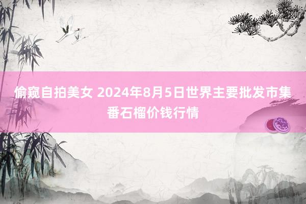 偷窥自拍美女 2024年8月5日世界主要批发市集番石榴价钱行情