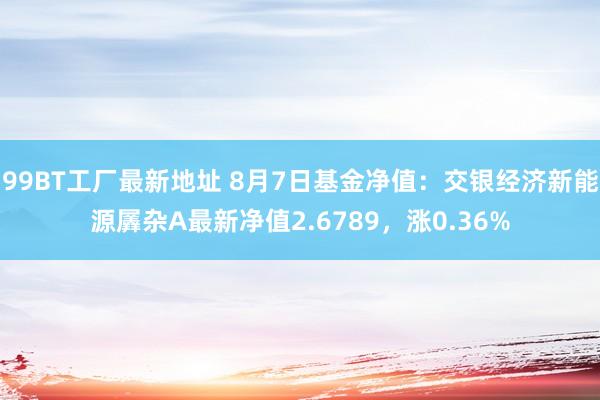 99BT工厂最新地址 8月7日基金净值：交银经济新能源羼杂A最新净值2.6789，涨0.36%