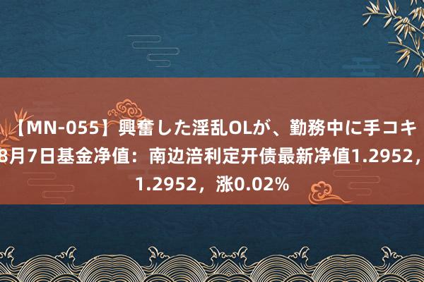 【MN-055】興奮した淫乱OLが、勤務中に手コキ！！？？ 8月7日基金净值：南边涪利定开债最新净值1.2952，涨0.02%