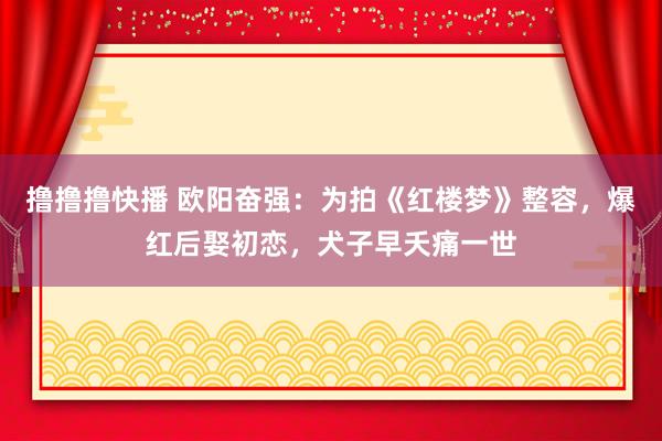 撸撸撸快播 欧阳奋强：为拍《红楼梦》整容，爆红后娶初恋，犬子早夭痛一世