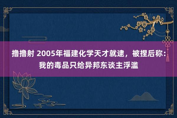 撸撸射 2005年福建化学天才就逮，被捏后称：我的毒品只给异邦东谈主浮滥