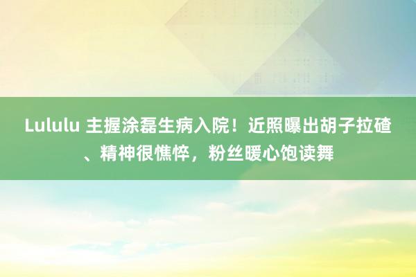 Lululu 主握涂磊生病入院！近照曝出胡子拉碴、精神很憔悴，粉丝暖心饱读舞