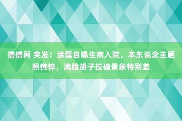 撸撸网 突发！涂磊自曝生病入院，本东说念主晒照憔悴，满脸胡子拉碴景象特别差