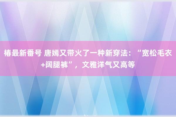 椿最新番号 唐嫣又带火了一种新穿法：“宽松毛衣+阔腿裤”，文雅洋气又高等