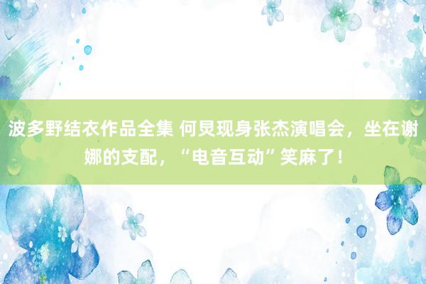 波多野结衣作品全集 何炅现身张杰演唱会，坐在谢娜的支配，“电音互动”笑麻了！