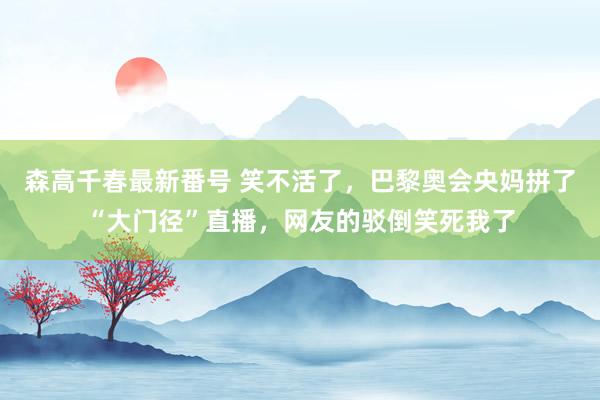 森高千春最新番号 笑不活了，巴黎奥会央妈拼了“大门径”直播，网友的驳倒笑死我了