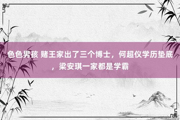 色色男孩 赌王家出了三个博士，何超仪学历垫底，梁安琪一家都是学霸