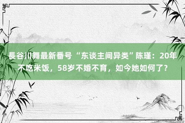 長谷川舞最新番号 “东谈主间异类”陈瑾：20年不吃米饭，58岁不婚不育，如今她如何了？