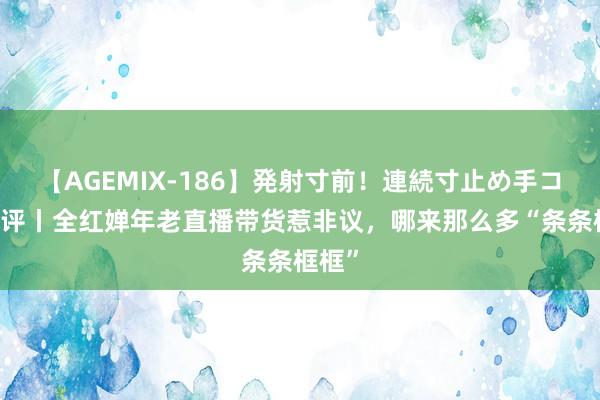 【AGEMIX-186】発射寸前！連続寸止め手コキ 潮评丨全红婵年老直播带货惹非议，哪来那么多“条条框框”