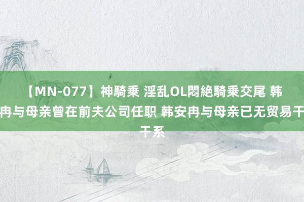 【MN-077】神騎乗 淫乱OL悶絶騎乗交尾 韩安冉与母亲曾在前夫公司任职 韩安冉与母亲已无贸易干系