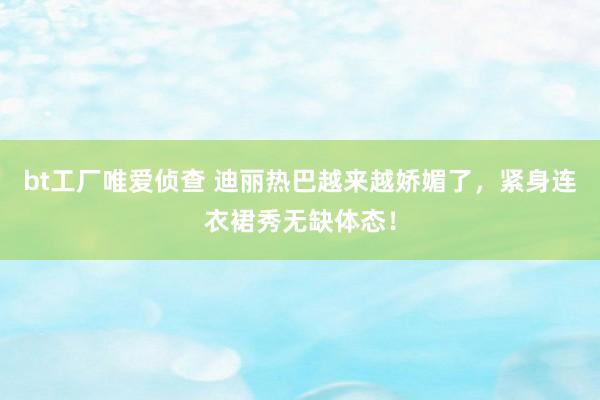 bt工厂唯爱侦查 迪丽热巴越来越娇媚了，紧身连衣裙秀无缺体态！