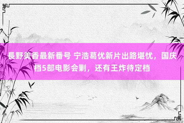 長野美香最新番号 宁浩葛优新片出路堪忧，国庆档5部电影会剿，还有王炸待定档