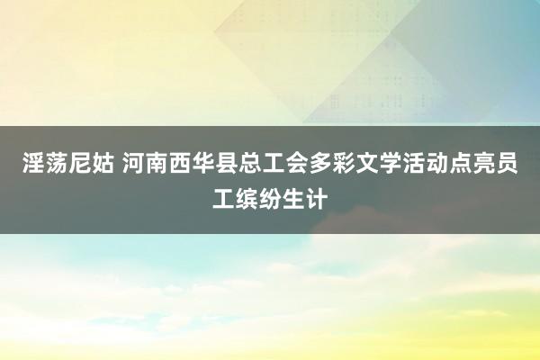 淫荡尼姑 河南西华县总工会多彩文学活动点亮员工缤纷生计