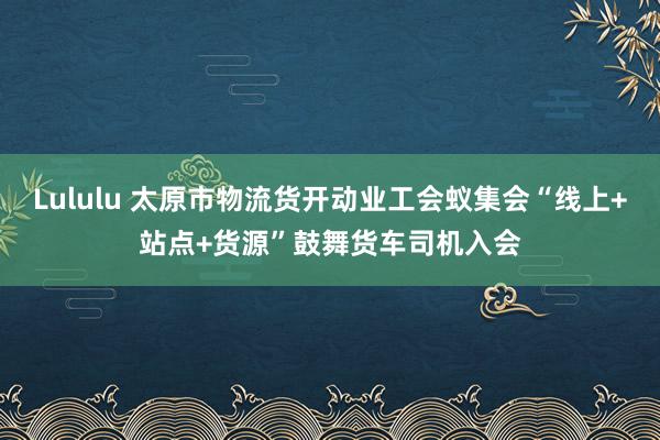 Lululu 太原市物流货开动业工会蚁集会“线上+站点+货源”鼓舞货车司机入会