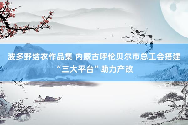 波多野结衣作品集 内蒙古呼伦贝尔市总工会搭建“三大平台”助力产改