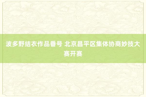 波多野结衣作品番号 北京昌平区集体协商妙技大赛开赛