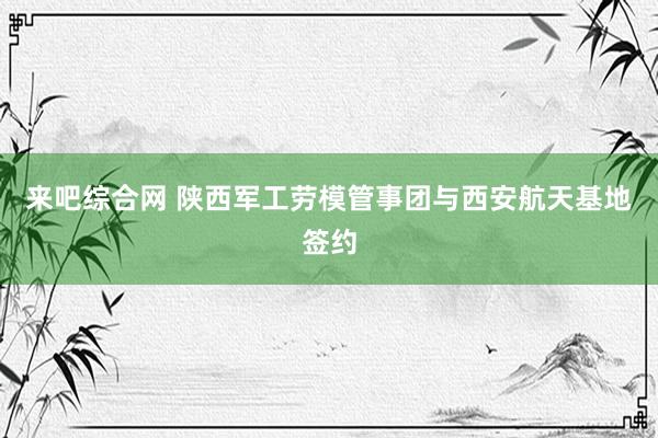 来吧综合网 陕西军工劳模管事团与西安航天基地签约