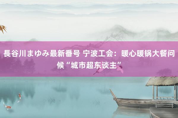 長谷川まゆみ最新番号 宁波工会：暖心暖锅大餐问候“城市超东谈主”