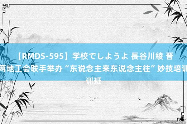 【RMDS-595】学校でしようよ 長谷川綾 晋疆两地工会联手举办“东说念主来东说念主往”妙技培训班