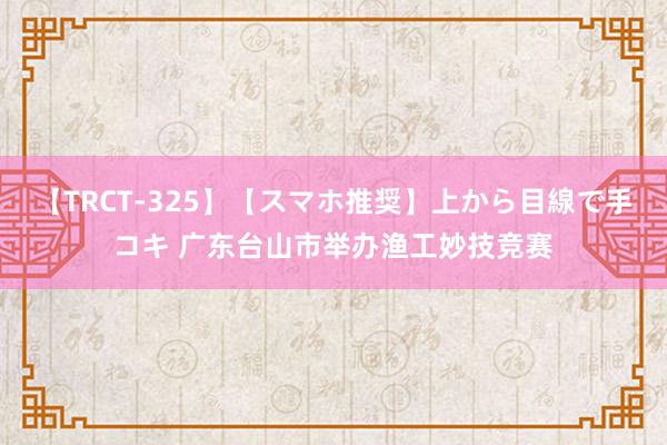 【TRCT-325】【スマホ推奨】上から目線で手コキ 广东台山市举办渔工妙技竞赛