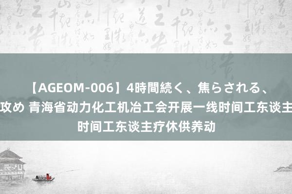 【AGEOM-006】4時間続く、焦らされる、すごい亀頭攻め 青海省动力化工机冶工会开展一线时间工东谈主疗休供养动