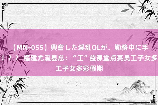 【MN-055】興奮した淫乱OLが、勤務中に手コキ！！？？ 福建尤溪县总：“工”益课堂点亮员工子女多彩假期