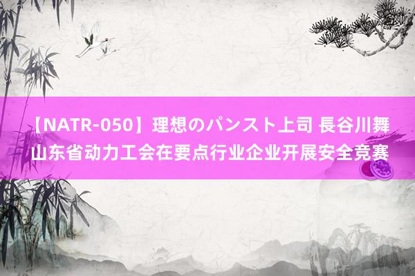 【NATR-050】理想のパンスト上司 長谷川舞 山东省动力工会在要点行业企业开展安全竞赛