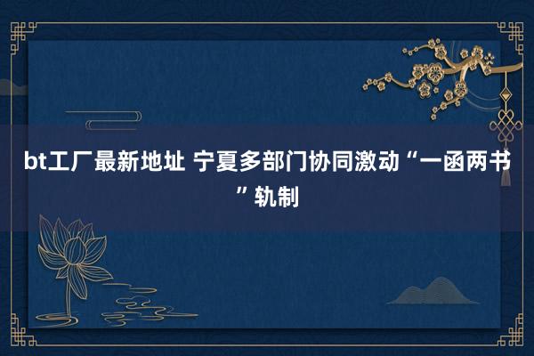 bt工厂最新地址 宁夏多部门协同激动“一函两书”轨制