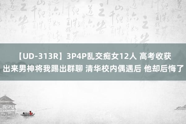 【UD-313R】3P4P乱交痴女12人 高考收获出来男神将我踢出群聊 清华校内偶遇后 他却后悔了