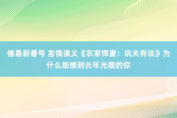 椿最新番号 言情演义《农家悍妻：坑夫有谈》为什么能撩到长年光棍的你