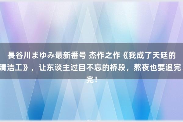 長谷川まゆみ最新番号 杰作之作《我成了天廷的清洁工》，让东谈主过目不忘的桥段，熬夜也要追完！