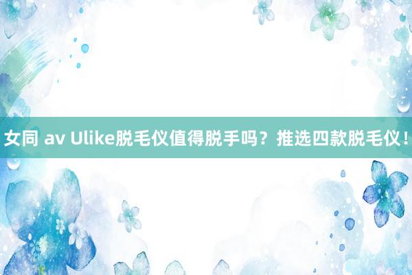 女同 av Ulike脱毛仪值得脱手吗？推选四款脱毛仪！