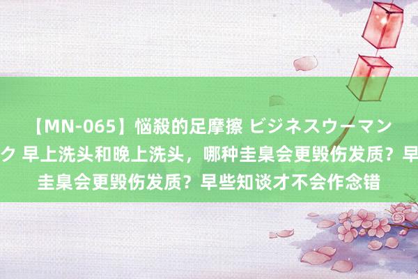 【MN-065】悩殺的足摩擦 ビジネスウーマンの淫らなフットワーク 早上洗头和晚上洗头，哪种圭臬会更毁伤发质？早些知谈才不会作念错