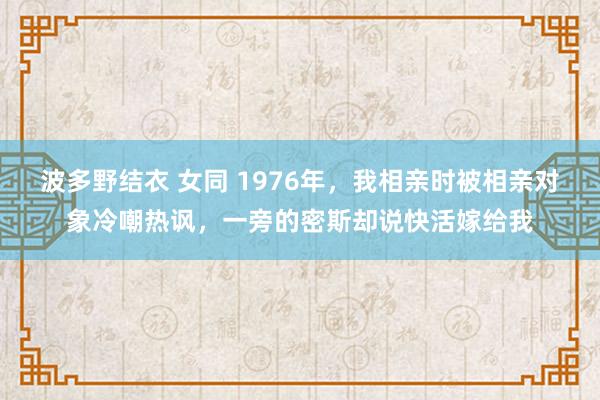 波多野结衣 女同 1976年，我相亲时被相亲对象冷嘲热讽，一旁的密斯却说快活嫁给我