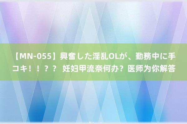 【MN-055】興奮した淫乱OLが、勤務中に手コキ！！？？ 妊妇甲流奈何办？医师为你解答