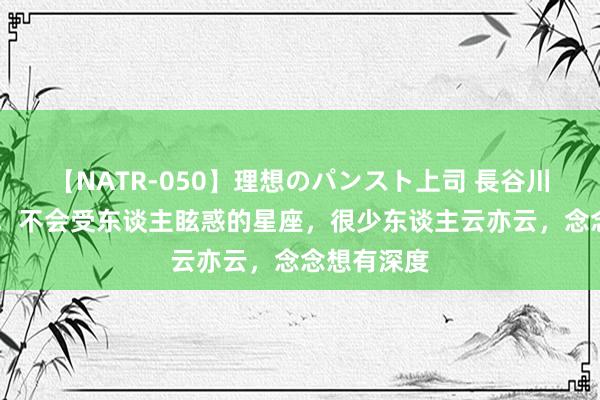 【NATR-050】理想のパンスト上司 長谷川舞 有主义，不会受东谈主眩惑的星座，很少东谈主云亦云，念念想有深度