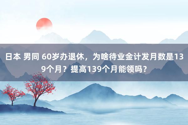 日本 男同 60岁办退休，为啥待业金计发月数是139个月？提高139个月能领吗？