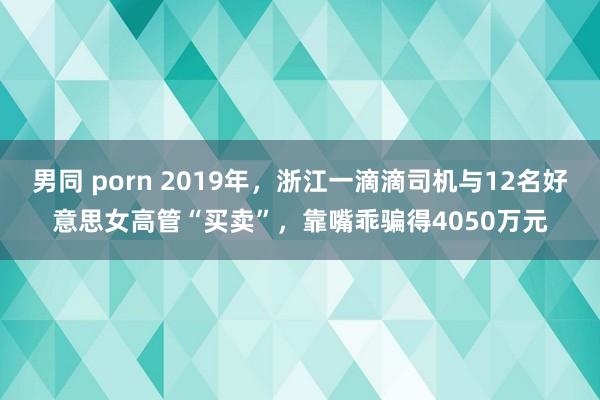 男同 porn 2019年，浙江一滴滴司机与12名好意思女高管“买卖”，靠嘴乖骗得4050万元