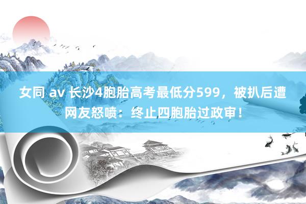 女同 av 长沙4胞胎高考最低分599，被扒后遭网友怒喷：终止四胞胎过政审！