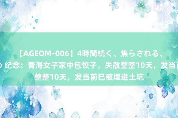 【AGEOM-006】4時間続く、焦らされる、すごい亀頭攻め 纪念：青海女子家中包饺子，失散整整10天，发当前已被埋进土坑