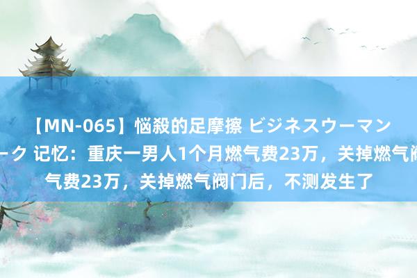 【MN-065】悩殺的足摩擦 ビジネスウーマンの淫らなフットワーク 记忆：重庆一男人1个月燃气费23万，关掉燃气阀门后，不测发生了