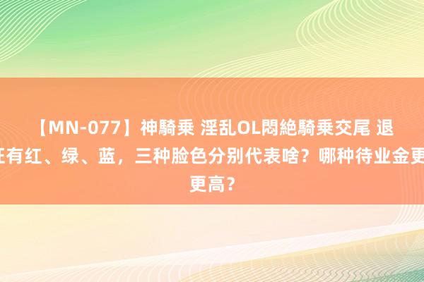 【MN-077】神騎乗 淫乱OL悶絶騎乗交尾 退休证有红、绿、蓝，三种脸色分别代表啥？哪种待业金更高？