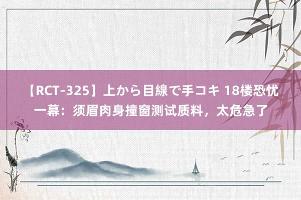 【RCT-325】上から目線で手コキ 18楼恐忧一幕：须眉肉身撞窗测试质料，太危急了