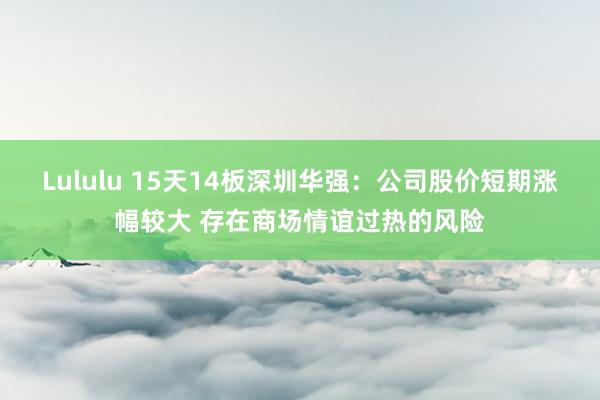 Lululu 15天14板深圳华强：公司股价短期涨幅较大 存在商场情谊过热的风险