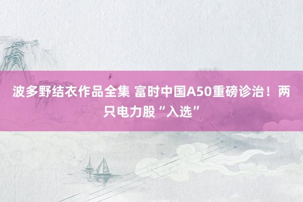 波多野结衣作品全集 富时中国A50重磅诊治！两只电力股“入选”