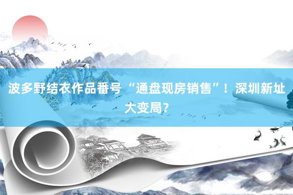 波多野结衣作品番号 “通盘现房销售”！深圳新址大变局？